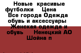 Новые, красивые футболки  › Цена ­ 550 - Все города Одежда, обувь и аксессуары » Женская одежда и обувь   . Ненецкий АО,Шойна п.